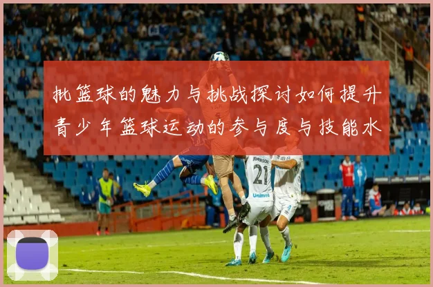 批篮球的魅力与挑战探讨如何提升青少年篮球运动的参与度与技能水平