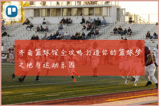 济南篮球馆全攻略打造你的篮球梦之地与运动乐园