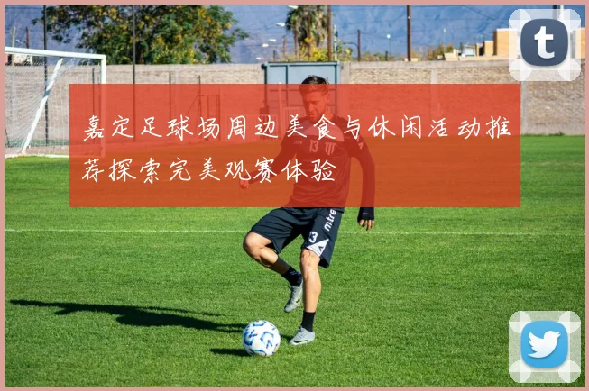 嘉定足球场周边美食与休闲活动推荐探索完美观赛体验