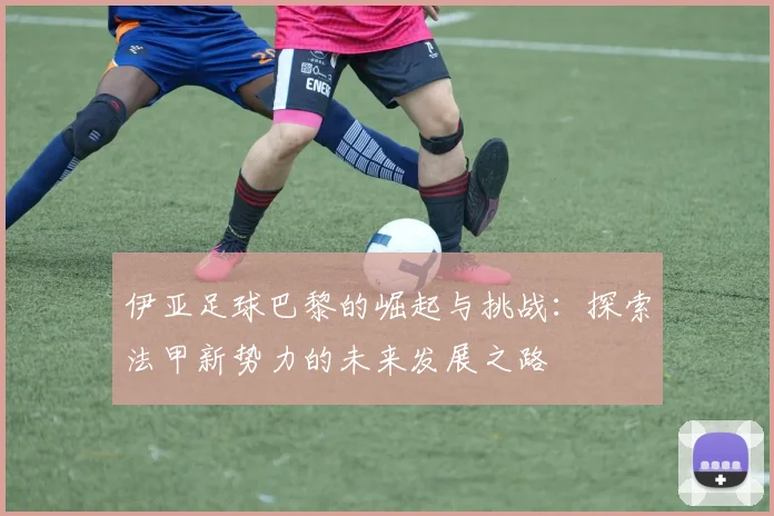 伊亚足球巴黎的崛起与挑战：探索法甲新势力的未来发展之路