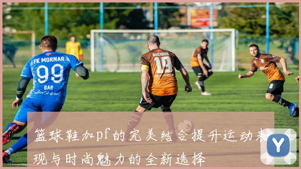 篮球鞋加pf的完美结合提升运动表现与时尚魅力的全新选择