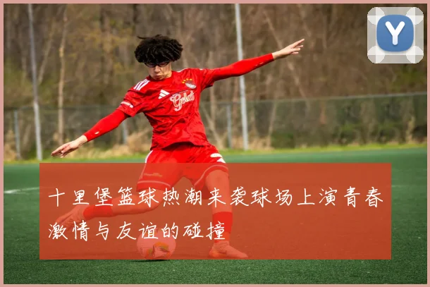 十里堡篮球热潮来袭球场上演青春激情与友谊的碰撞