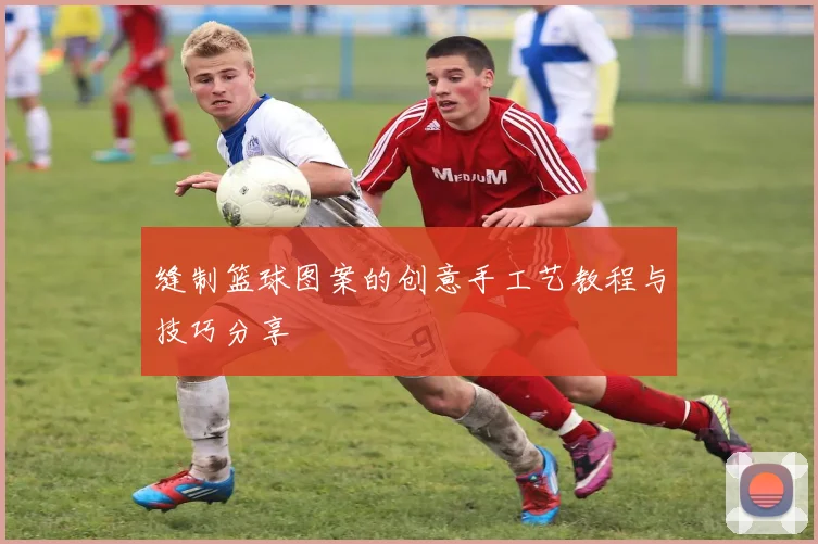 缝制篮球图案的创意手工艺教程与技巧分享