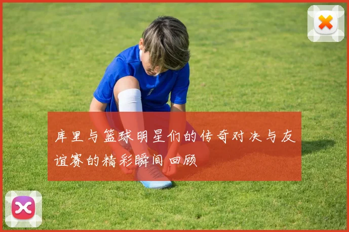 库里与篮球明星们的传奇对决与友谊赛的精彩瞬间回顾